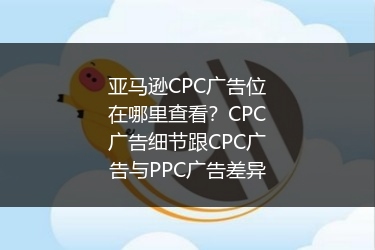 亚马逊CPC广告位在哪里查看？CPC广告细节跟CPC广告与PPC广告差异