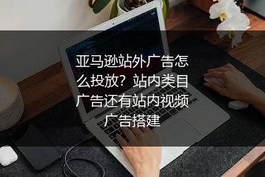 亚马逊站外广告怎么投放？站内类目广告还有站内视频广告搭建