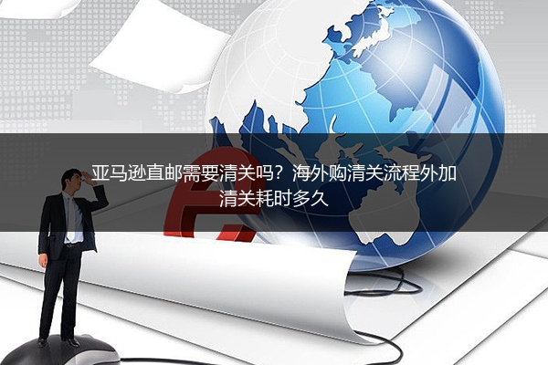 亚马逊直邮需要清关吗？海外购清关流程外加清关耗时多久