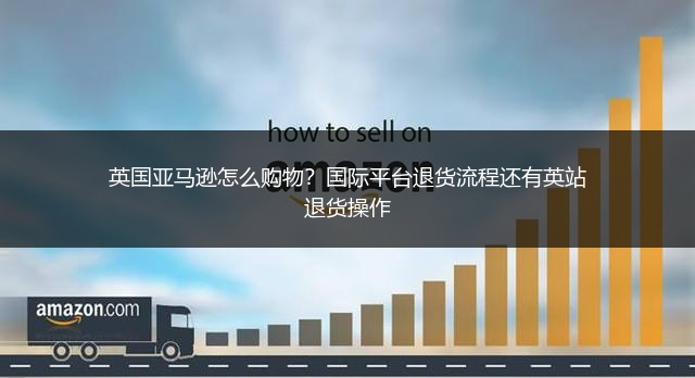 英国亚马逊怎么购物？国际平台退货流程还有英站退货操作