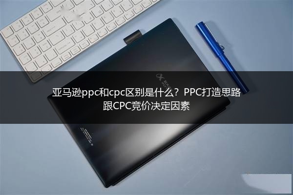 亚马逊ppc和cpc区别是什么？PPC打造思路跟CPC竞价决定因素