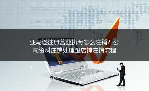 亚马逊注册营业执照怎么注销？公司资料注销处理跟店铺注销流程