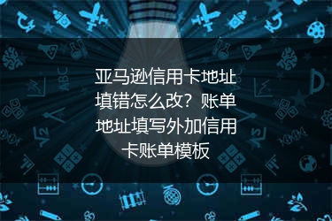亚马逊信用卡地址填错怎么改？账单地址填写外加信用卡账单模板
