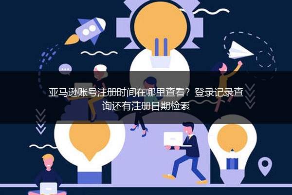 亚马逊账号注册时间在哪里查看？登录记录查询还有注册日期检索